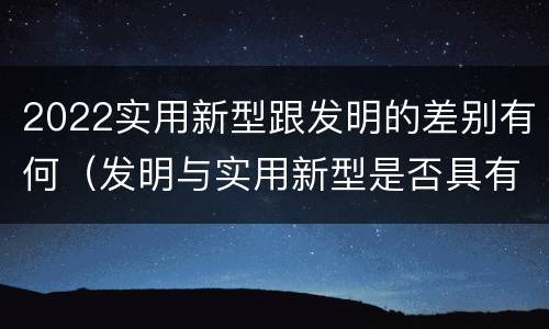 2022实用新型跟发明的差别有何（发明与实用新型是否具有实用性）