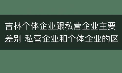 吉林个体企业跟私营企业主要差别 私营企业和个体企业的区别