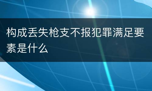 构成丢失枪支不报犯罪满足要素是什么