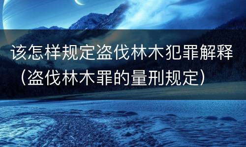 该怎样规定盗伐林木犯罪解释（盗伐林木罪的量刑规定）