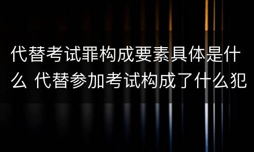 代替考试罪构成要素具体是什么 代替参加考试构成了什么犯罪