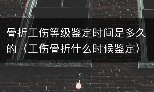 骨折工伤等级鉴定时间是多久的（工伤骨折什么时候鉴定）