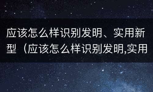 应该怎么样识别发明、实用新型（应该怎么样识别发明,实用新型材料）
