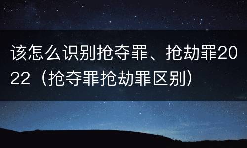 该怎么识别抢夺罪、抢劫罪2022（抢夺罪抢劫罪区别）
