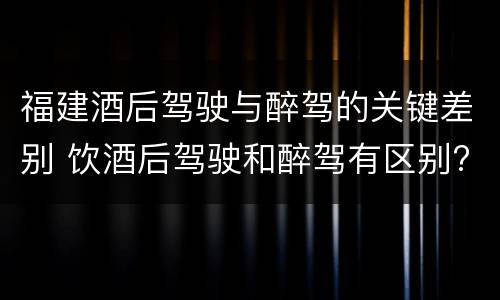 福建酒后驾驶与醉驾的关键差别 饮酒后驾驶和醉驾有区别?