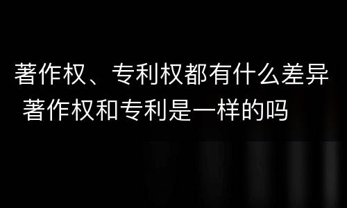 著作权、专利权都有什么差异 著作权和专利是一样的吗