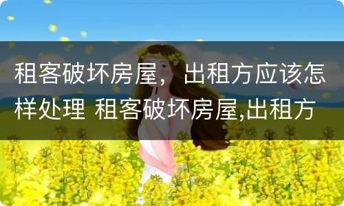 租客破坏房屋，出租方应该怎样处理 租客破坏房屋,出租方应该怎样处理好