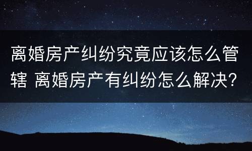 离婚房产纠纷究竟应该怎么管辖 离婚房产有纠纷怎么解决?