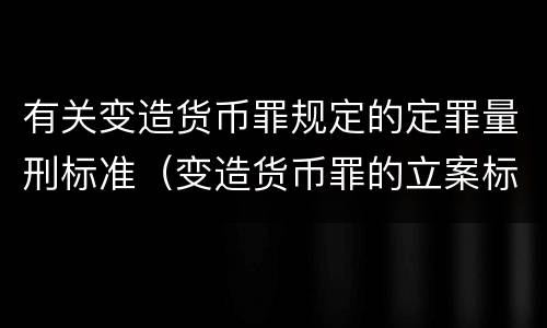 有关变造货币罪规定的定罪量刑标准（变造货币罪的立案标准）