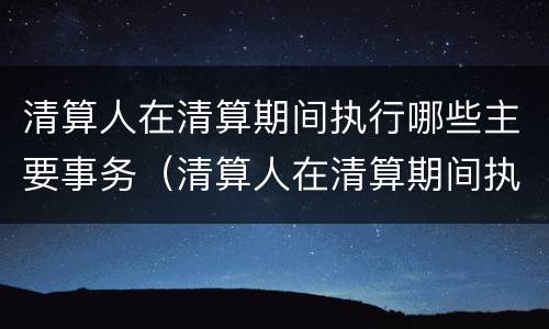 清算人在清算期间执行哪些主要事务（清算人在清算期间执行哪些主要事务）