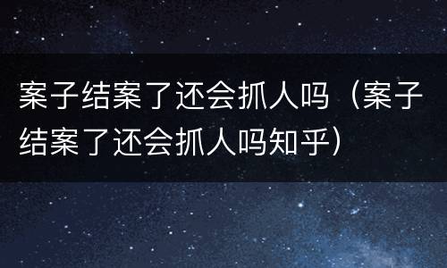 案子结案了还会抓人吗（案子结案了还会抓人吗知乎）