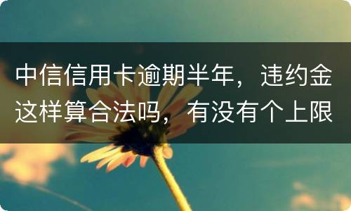 中信信用卡逾期半年，违约金这样算合法吗，有没有个上限，还是一直加上去