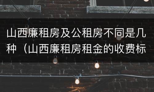 山西廉租房及公租房不同是几种（山西廉租房租金的收费标准）