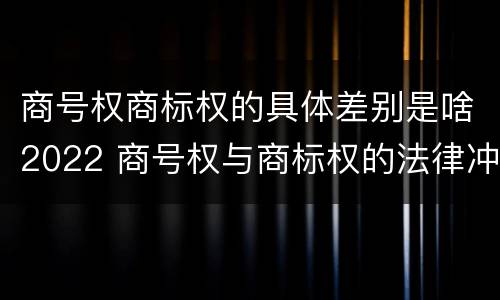 商号权商标权的具体差别是啥2022 商号权与商标权的法律冲突与解决