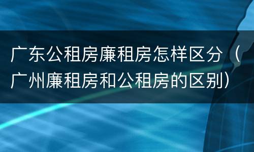 广东公租房廉租房怎样区分（广州廉租房和公租房的区别）