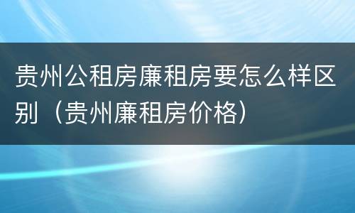 贵州公租房廉租房要怎么样区别（贵州廉租房价格）