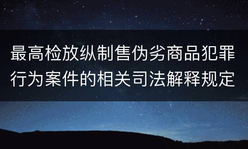 最高检放纵制售伪劣商品犯罪行为案件的相关司法解释规定有哪些主要内容