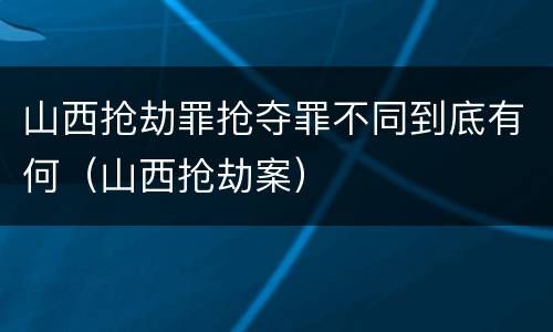 山西抢劫罪抢夺罪不同到底有何（山西抢劫案）