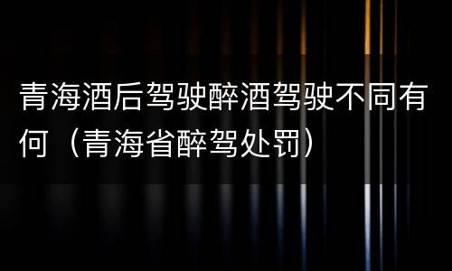青海酒后驾驶醉酒驾驶不同有何（青海省醉驾处罚）