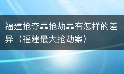 福建抢夺罪抢劫罪有怎样的差异（福建最大抢劫案）