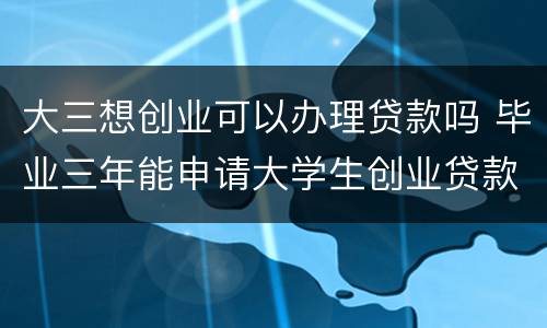 大三想创业可以办理贷款吗 毕业三年能申请大学生创业贷款吗