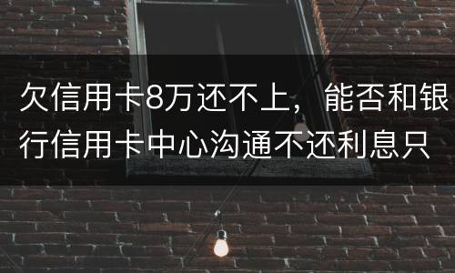 欠信用卡8万还不上,能否和银行信用卡中心沟通不还利息只还本金