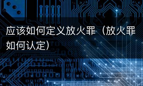应该如何定义放火罪（放火罪如何认定）
