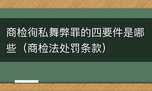 商检徇私舞弊罪的四要件是哪些（商检法处罚条款）