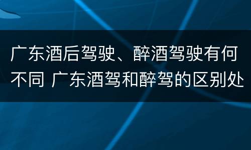 广东酒后驾驶、醉酒驾驶有何不同 广东酒驾和醉驾的区别处罚