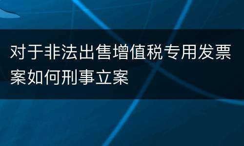 对于非法出售增值税专用发票案如何刑事立案