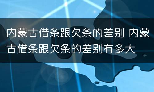 内蒙古借条跟欠条的差别 内蒙古借条跟欠条的差别有多大