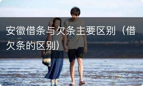 安徽借条与欠条主要区别（借欠条的区别）