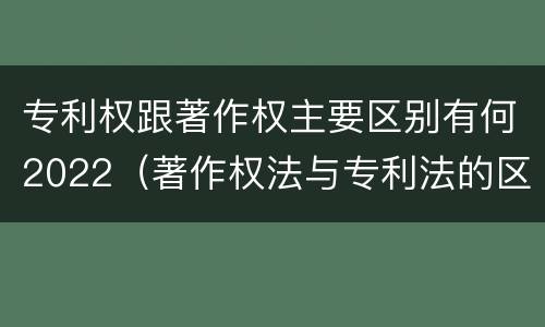 专利权跟著作权主要区别有何2022（著作权法与专利法的区别）