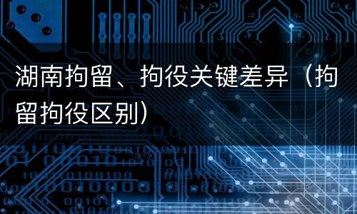 湖南拘留、拘役关键差异（拘留拘役区别）