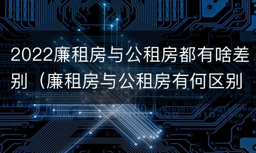 2022廉租房与公租房都有啥差别（廉租房与公租房有何区别）