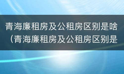 青海廉租房及公租房区别是啥（青海廉租房及公租房区别是啥呀）