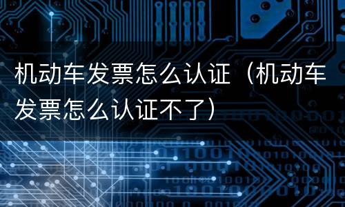 机动车发票怎么认证（机动车发票怎么认证不了）