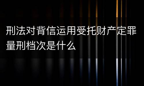刑法对背信运用受托财产定罪量刑档次是什么
