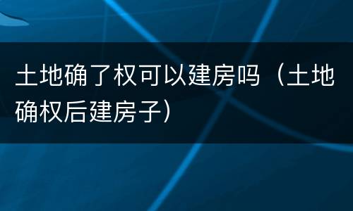 土地确了权可以建房吗（土地确权后建房子）