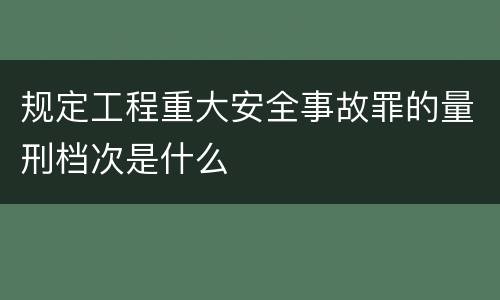 规定工程重大安全事故罪的量刑档次是什么
