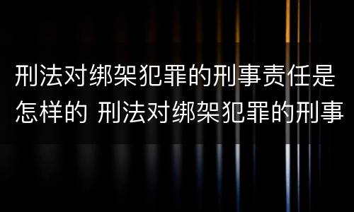 刑法对绑架犯罪的刑事责任是怎样的 刑法对绑架犯罪的刑事责任是怎样的规定