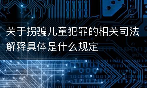 关于拐骗儿童犯罪的相关司法解释具体是什么规定