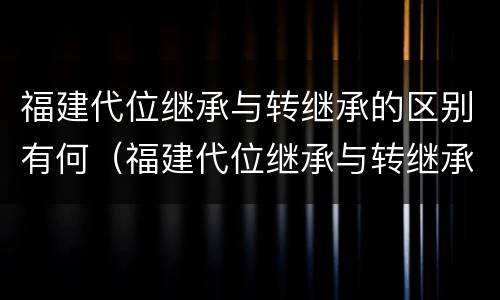 福建代位继承与转继承的区别有何（福建代位继承与转继承的区别有何联系）