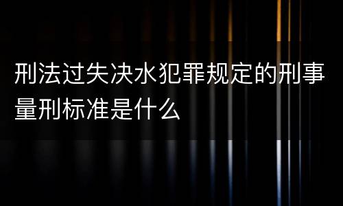 刑法过失决水犯罪规定的刑事量刑标准是什么