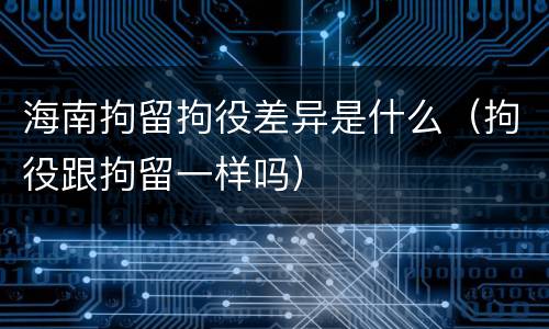 海南拘留拘役差异是什么（拘役跟拘留一样吗）