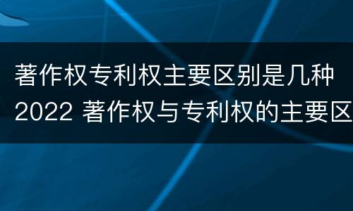 著作权专利权主要区别是几种2022 著作权与专利权的主要区别