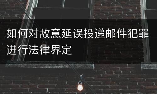 如何对故意延误投递邮件犯罪进行法律界定