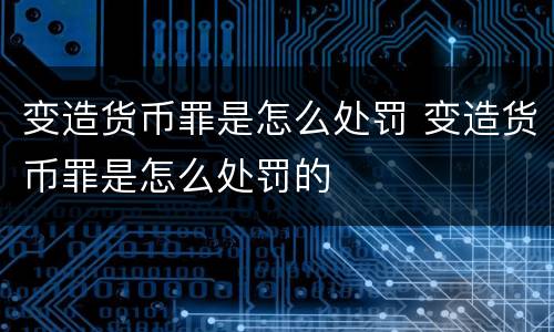 变造货币罪是怎么处罚 变造货币罪是怎么处罚的