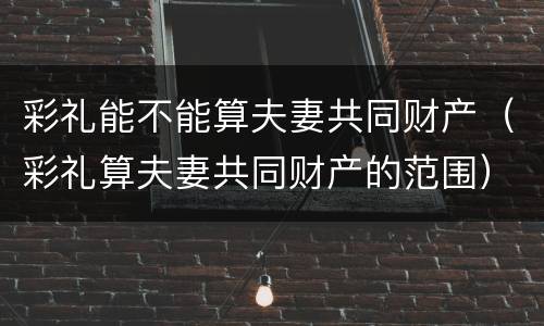 彩礼能不能算夫妻共同财产（彩礼算夫妻共同财产的范围）