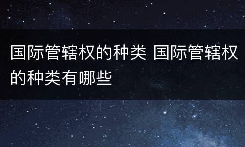 国际管辖权的种类 国际管辖权的种类有哪些